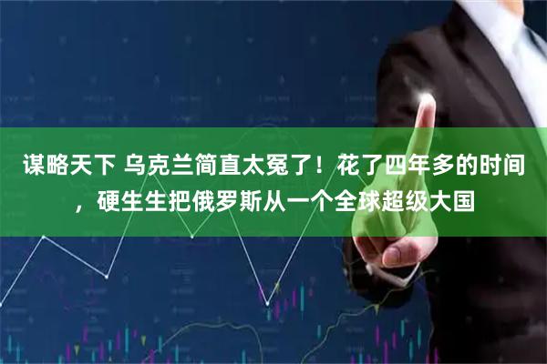 谋略天下 乌克兰简直太冤了！花了四年多的时间，硬生生把俄罗斯从一个全球超级大国