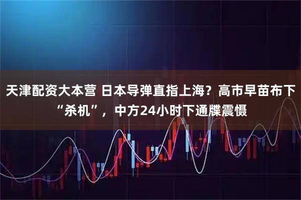 天津配资大本营 日本导弹直指上海?高市早苗布下“杀机”,中方24小时下通牒震慑