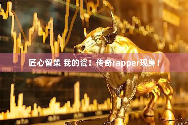 匠心智策 我的瓷！传奇rapper现身！