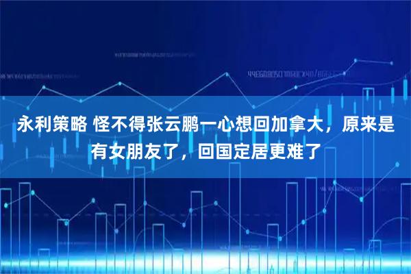 永利策略 怪不得张云鹏一心想回加拿大，原来是有女朋友了，回国定居更难了