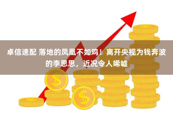 卓信速配 落地的凤凰不如鸡！离开央视为钱奔波的李思思，近况令人唏嘘