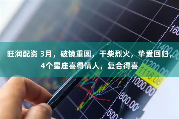 旺润配资 3月，破镜重圆，干柴烈火，挚爱回归，4个星座喜得情人，复合得喜