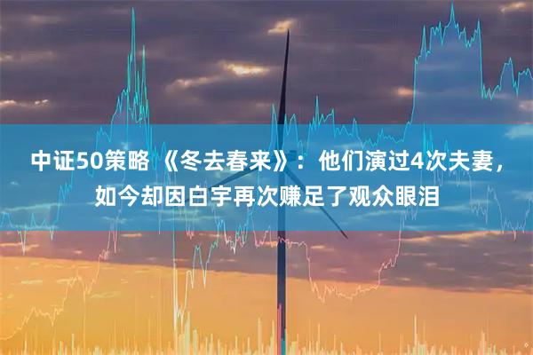 中证50策略 《冬去春来》：他们演过4次夫妻，如今却因白宇再次赚足了观众眼泪