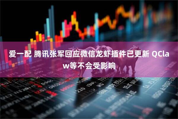 爱一配 腾讯张军回应微信龙虾插件已更新 QClaw等不会受影响