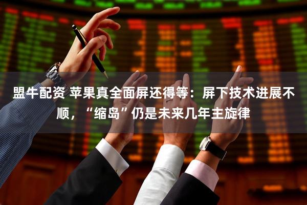 盟牛配资 苹果真全面屏还得等：屏下技术进展不顺，“缩岛”仍是未来几年主旋律