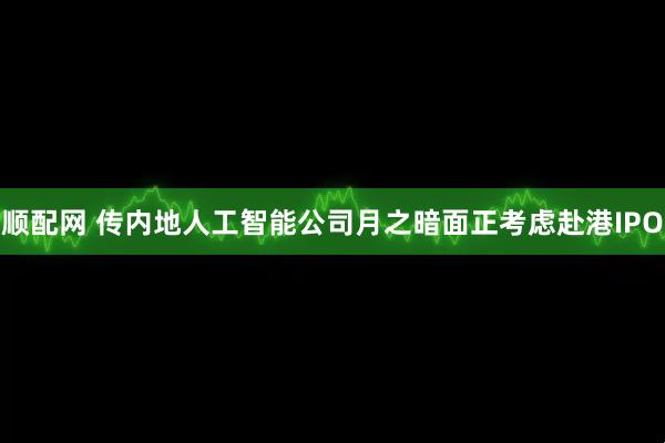 顺配网 传内地人工智能公司月之暗面正考虑赴港IPO