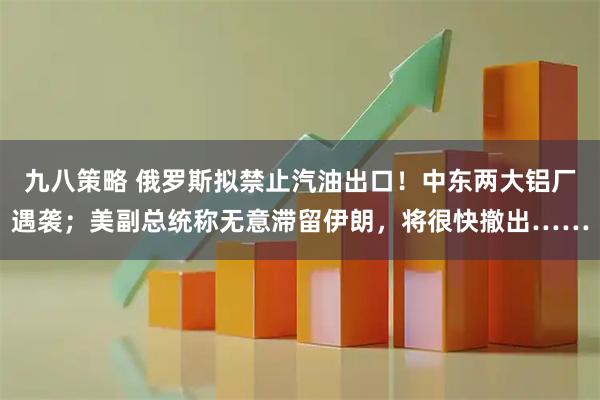 九八策略 俄罗斯拟禁止汽油出口！中东两大铝厂遇袭；美副总统称无意滞留伊朗，将很快撤出……