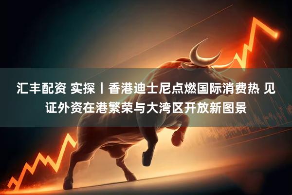 汇丰配资 实探丨香港迪士尼点燃国际消费热 见证外资在港繁荣与大湾区开放新图景
