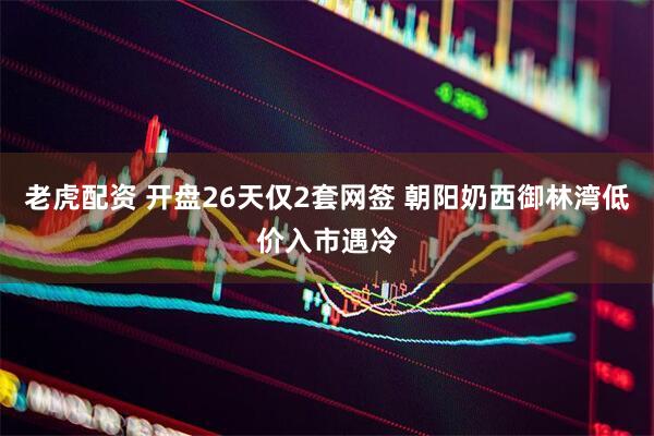 老虎配资 开盘26天仅2套网签 朝阳奶西御林湾低价入市遇冷