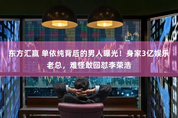 东方汇赢 单依纯背后的男人曝光！身家3亿娱乐老总，难怪敢回怼李荣浩