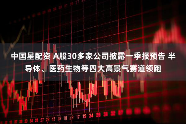 中国星配资 A股30多家公司披露一季报预告 半导体、医药生物等四大高景气赛道领跑