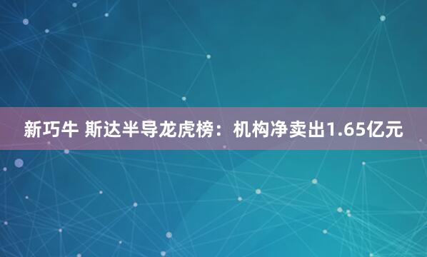 新巧牛 斯达半导龙虎榜：机构净卖出1.65亿元