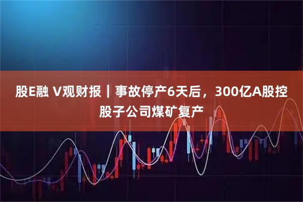 股E融 V观财报｜事故停产6天后，300亿A股控股子公司煤矿复产