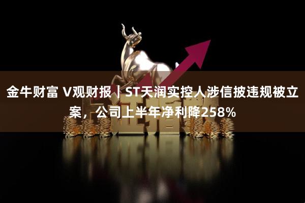 金牛财富 V观财报｜ST天润实控人涉信披违规被立案，公司上半年净利降258%