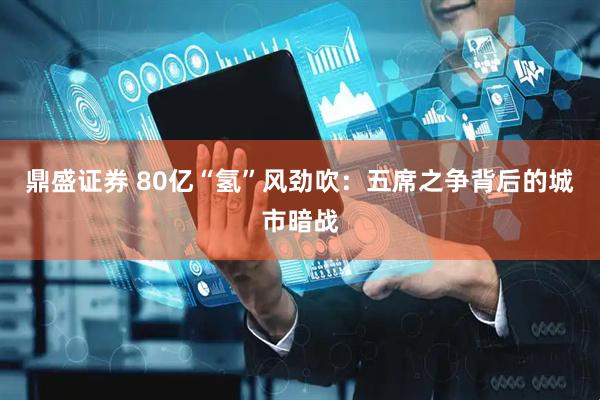 鼎盛证券 80亿“氢”风劲吹：五席之争背后的城市暗战