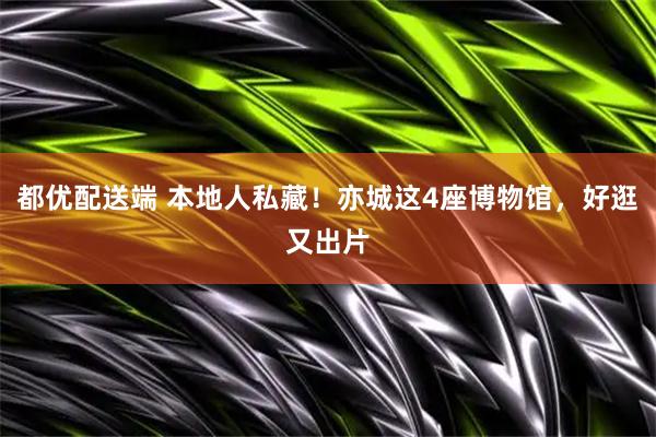 都优配送端 本地人私藏！亦城这4座博物馆，好逛又出片
