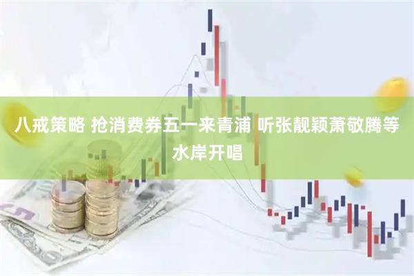 八戒策略 抢消费券五一来青浦 听张靓颖萧敬腾等水岸开唱