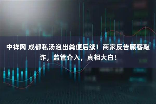 中祥网 成都私汤泡出粪便后续！商家反告顾客敲诈，监管介入，真相大白！