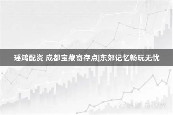 瑶鸿配资 成都宝藏寄存点|东郊记忆畅玩无忧