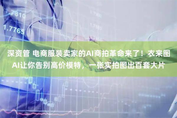 深资管 电商服装卖家的AI商拍革命来了!衣来图AI让你告别高价模特,一张实拍图出百套大片
