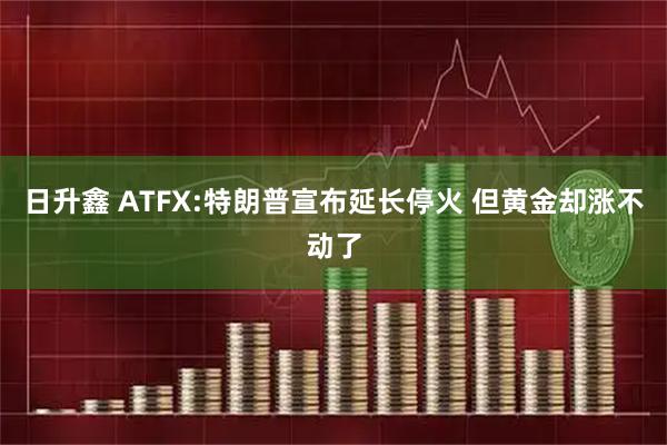 日升鑫 ATFX:特朗普宣布延长停火 但黄金却涨不动了
