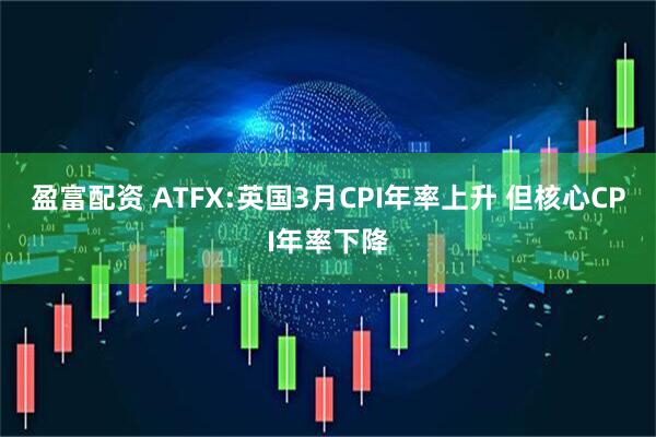 盈富配资 ATFX:英国3月CPI年率上升 但核心CPI年率下降
