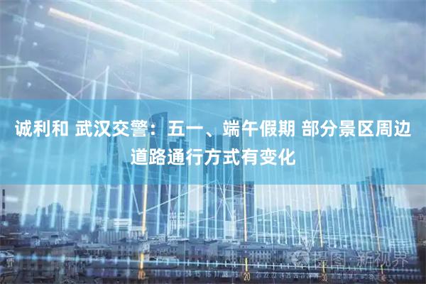 诚利和 武汉交警：五一、端午假期 部分景区周边道路通行方式有变化