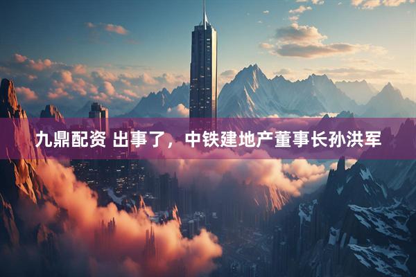 九鼎配资 出事了，中铁建地产董事长孙洪军