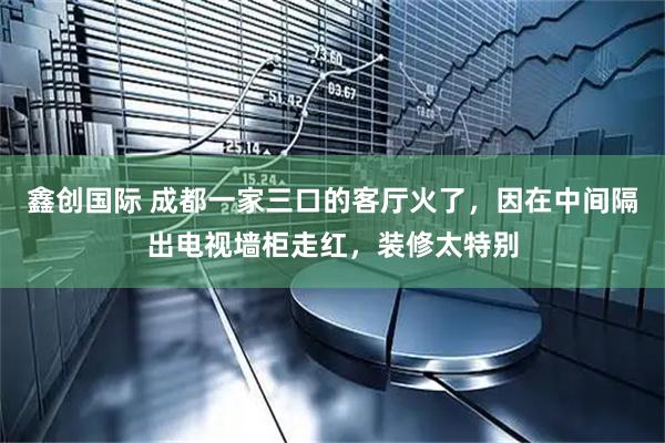 鑫创国际 成都一家三口的客厅火了，因在中间隔出电视墙柜走红，装修太特别