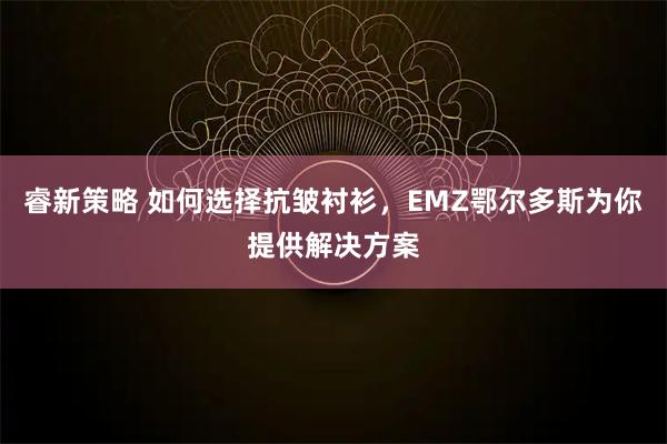 睿新策略 如何选择抗皱衬衫，EMZ鄂尔多斯为你提供解决方案