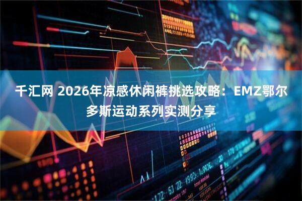 千汇网 2026年凉感休闲裤挑选攻略：EMZ鄂尔多斯运动系列实测分享