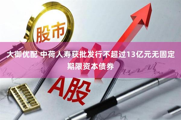 大御优配 中荷人寿获批发行不超过13亿元无固定期限资本债券