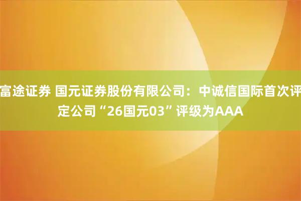 富途证券 国元证券股份有限公司:中诚信国际首次评定公司“26国元03”评级为AAA