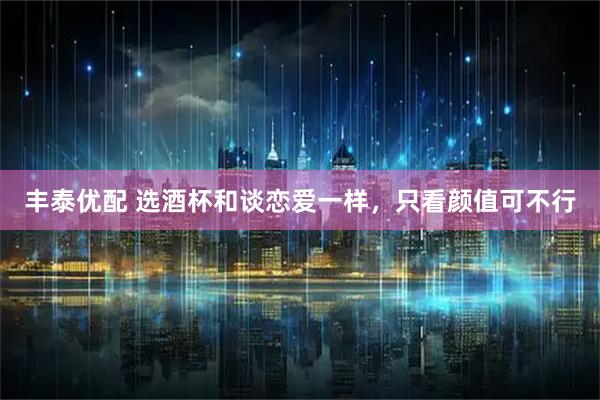丰泰优配 选酒杯和谈恋爱一样，只看颜值可不行