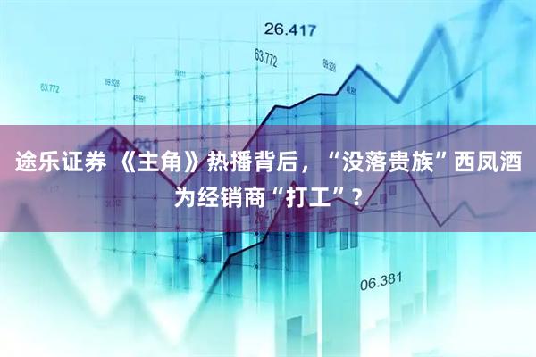 途乐证券 《主角》热播背后，“没落贵族”西凤酒为经销商“打工”？