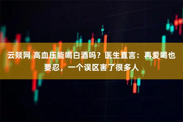 云燚网 高血压能喝白酒吗？医生直言：再爱喝也要忍，一个误区害了很多人