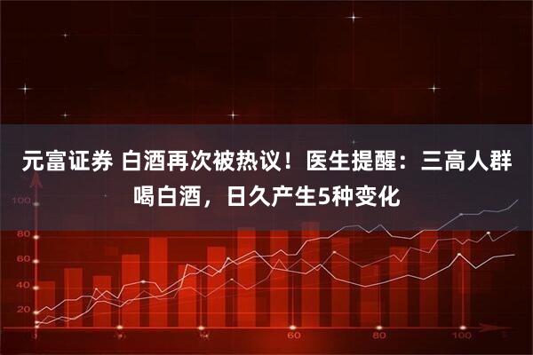 元富证券 白酒再次被热议！医生提醒：三高人群喝白酒，日久产生5种变化