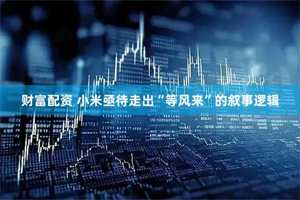 财富配资 小米亟待走出“等风来”的叙事逻辑