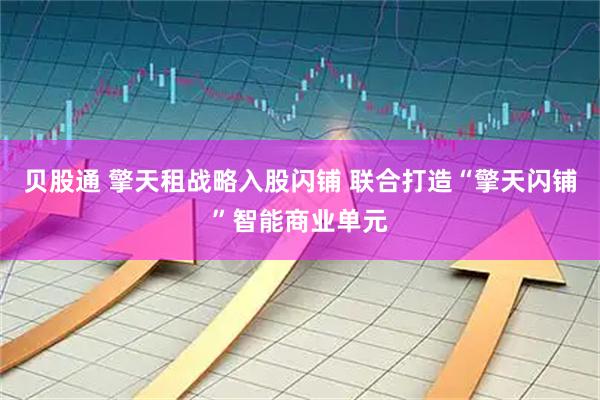 贝股通 擎天租战略入股闪铺 联合打造“擎天闪铺”智能商业单元