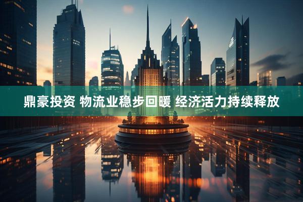 鼎豪投资 物流业稳步回暖 经济活力持续释放