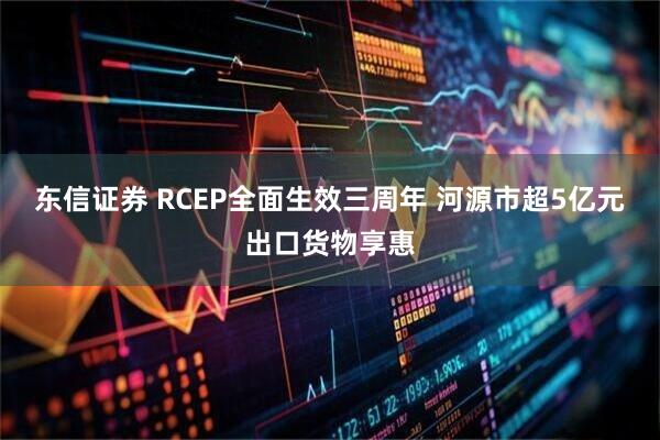 东信证券 RCEP全面生效三周年 河源市超5亿元出口货物享惠