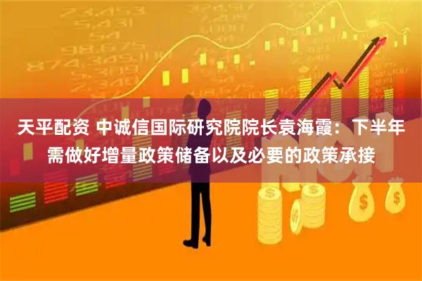 天平配资 中诚信国际研究院院长袁海霞：下半年需做好增量政策储备以及必要的政策承接