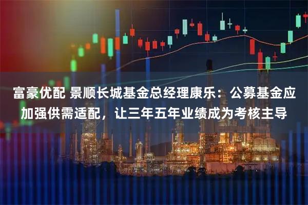 富豪优配 景顺长城基金总经理康乐：公募基金应加强供需适配，让三年五年业绩成为考核主导