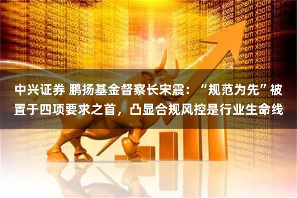 中兴证券 鹏扬基金督察长宋震：“规范为先”被置于四项要求之首，凸显合规风控是行业生命线