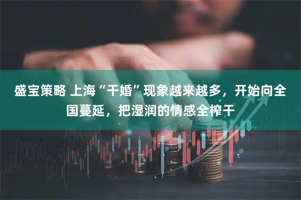 盛宝策略 上海“干婚”现象越来越多，开始向全国蔓延，把湿润的情感全榨干