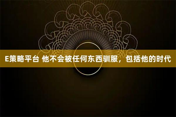 E策略平台 他不会被任何东西驯服，包括他的时代
