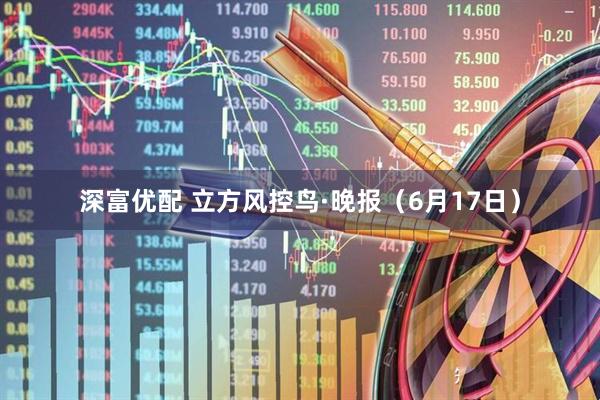 深富优配 立方风控鸟·晚报（6月17日）