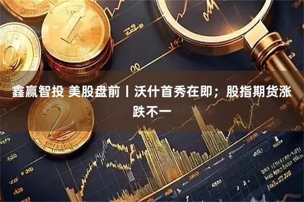 鑫赢智投 美股盘前丨沃什首秀在即；股指期货涨跌不一