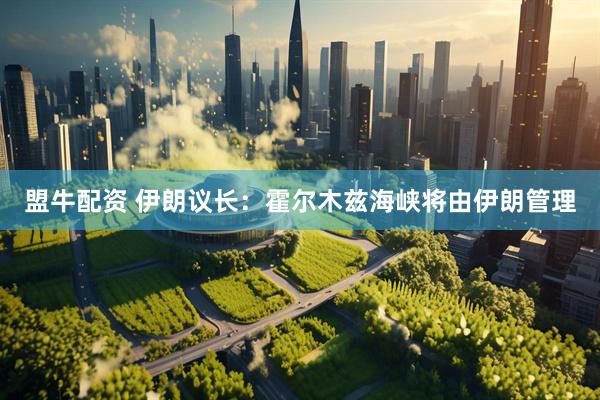 盟牛配资 伊朗议长：霍尔木兹海峡将由伊朗管理