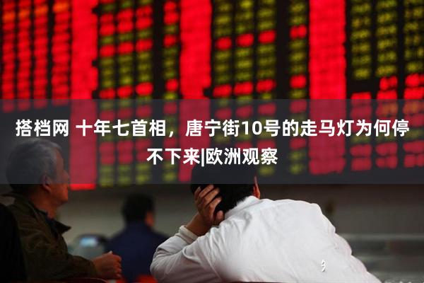 搭档网 十年七首相，唐宁街10号的走马灯为何停不下来|欧洲观察